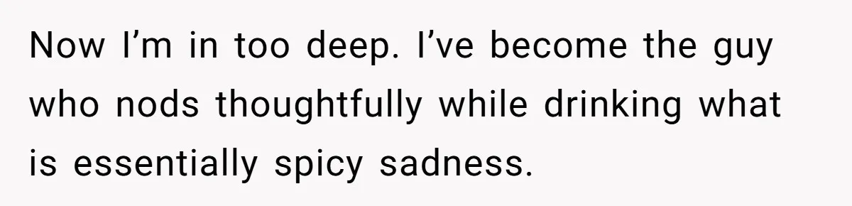 Now I’m in too deep. I’ve become the guy who nods thoughtfully while drinking what is essentially spicy sadness.