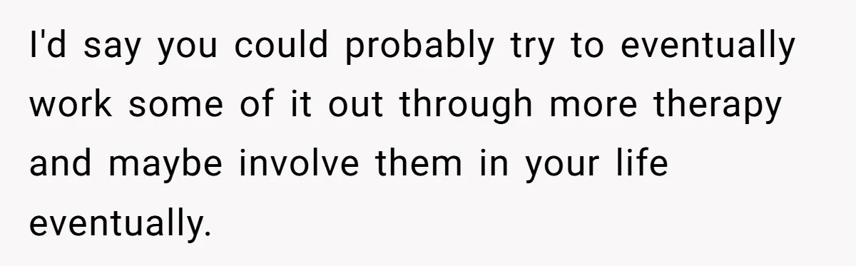 I'd say you could probably try to eventually work some of it out through more therapy and maybe involve them in your life eventually.