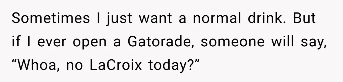 Sometimes I just want a normal drink. But if I ever open a Gatorade, someone will say, “Whoa, no LaCroix today?”