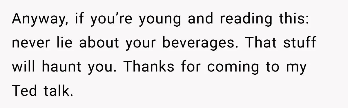 Anyway, if you’re young and reading this: never lie about your beverages. That stuff will haunt you. Thanks for coming to my Ted talk.
