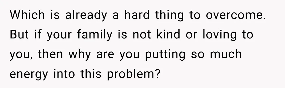Which is already a hard thing to overcome. But if your family is not kind or loving to you, then why are you putting so much energy into this problem?