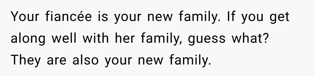 Your fiancée is your new family. If you get along well with her family, guess what? They are also your new family.