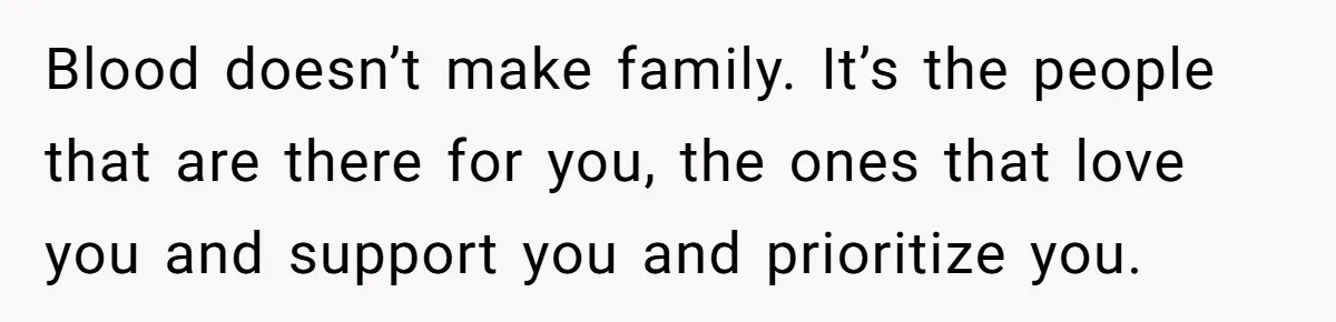 Blood doesn’t make family. It’s the people that are there for you, the ones that love you and support you and prioritize you.
