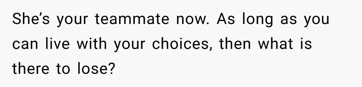 She’s your teammate now. As long as you can live with your choices, then what is there to lose?