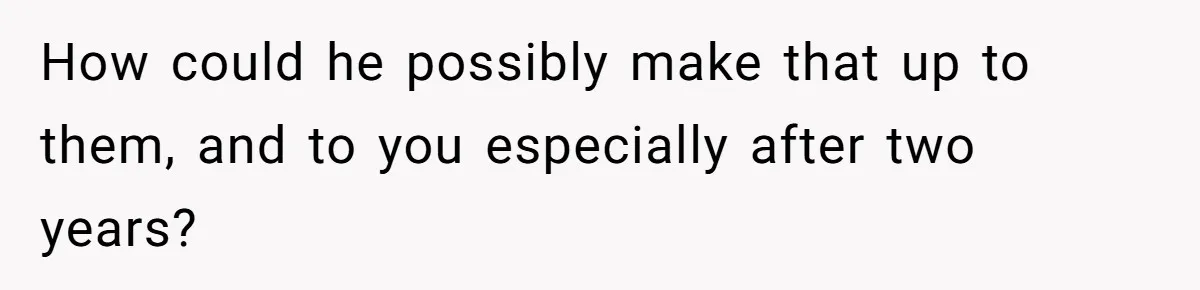 How could he possibly make that up to them, and to you especially after two years?