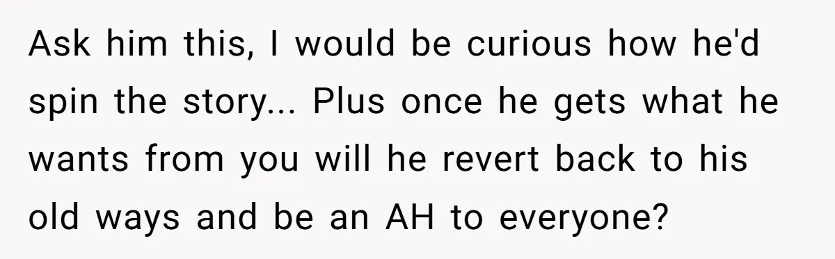 Ask him this, I would be curious how he'd spin the story... Plus once he gets what he wants from you will he revert back to his old ways and...