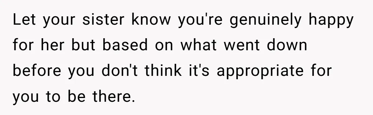Let your sister know you're genuinely happy for her but based on what went down before you don't think it's appropriate for you to be there.