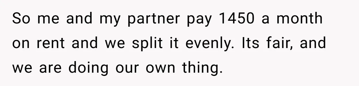 So me and my partner pay 1450 a month on rent and we split it evenly. Its fair, and we are doing our own thing.