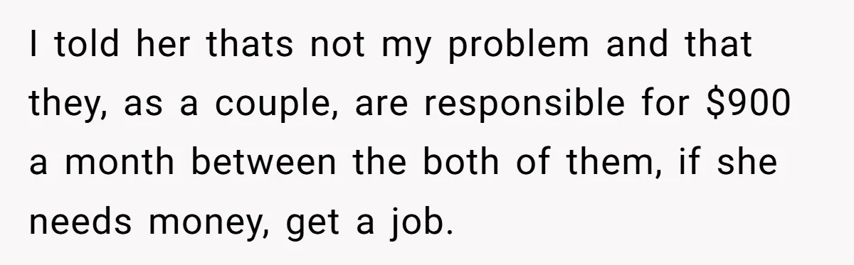 I told her thats not my problem and that they, as a couple, are responsible for $900 a month between the both of them, if she needs money, get a...