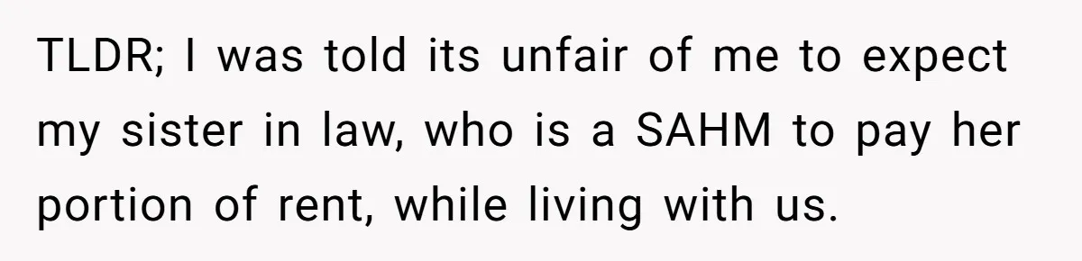 TLDR; I was told its unfair of me to expect my sister in law, who is a SAHM to pay her portion of rent, while living with us.