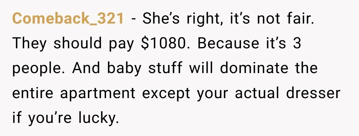 Comeback_321 − She’s right, it’s not fair. They should pay $1080. Because it’s 3 people. And baby stuff will dominate the entire apartment except your actual dresser if you’re lucky.