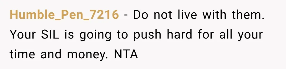 Humble_Pen_7216 − Do not live with them. Your SIL is going to push hard for all your time and money. NTA