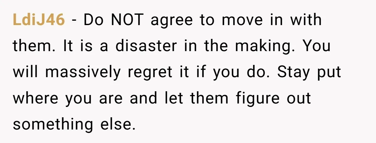 LdiJ46 − Do NOT agree to move in with them. It is a disaster in the making. You will massively regret it if you do. Stay put where you are...
