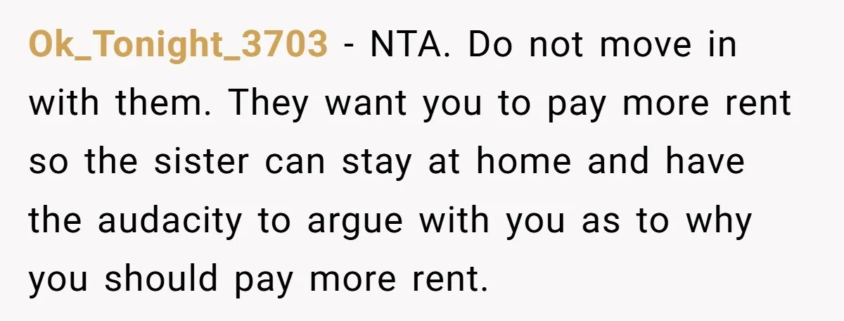 Ok_Tonight_3703 − NTA. Do not move in with them. They want you to pay more rent so the sister can stay at home and have the audacity to argue with...