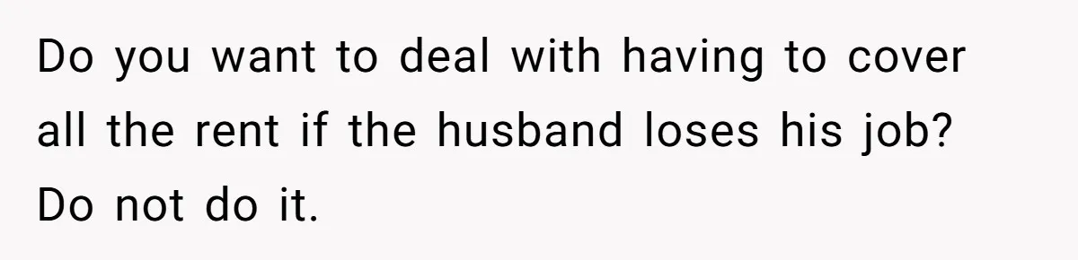 Do you want to deal with having to cover all the rent if the husband loses his job? Do not do it.