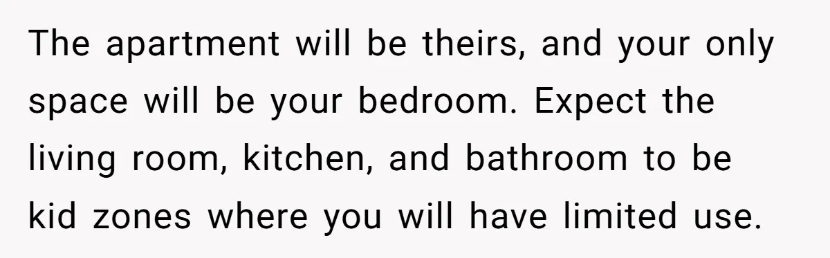 The apartment will be theirs, and your only space will be your bedroom. Expect the living room, kitchen, and bathroom to be kid zones where you will have limited use.