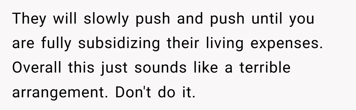 They will slowly push and push until you are fully subsidizing their living expenses. Overall this just sounds like a terrible arrangement. Don't do it.