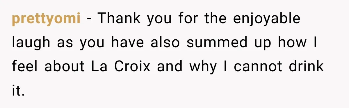 prettyomi − Thank you for the enjoyable laugh as you have also summed up how I feel about La Croix and why I cannot drink it.