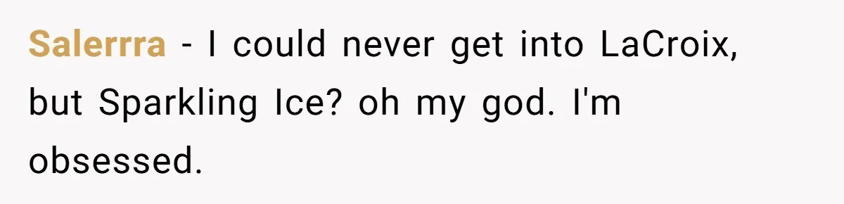 Salerrra − I could never get into LaCroix, but Sparkling Ice? oh my god. I'm obsessed.