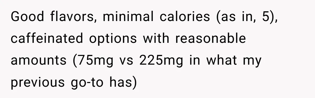 Good flavors, minimal calories (as in, 5), caffeinated options with reasonable amounts (75mg vs 225mg in what my previous go-to has)