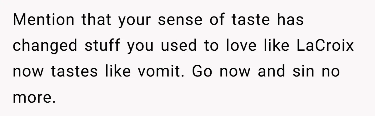 Mention that your sense of taste has changed stuff you used to love like LaCroix now tastes like vomit. Go now and sin no more.