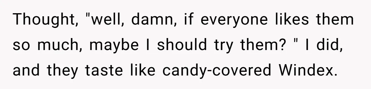 Thought, "well, damn, if everyone likes them so much, maybe I should try them? " I did, and they taste like candy-covered Windex.