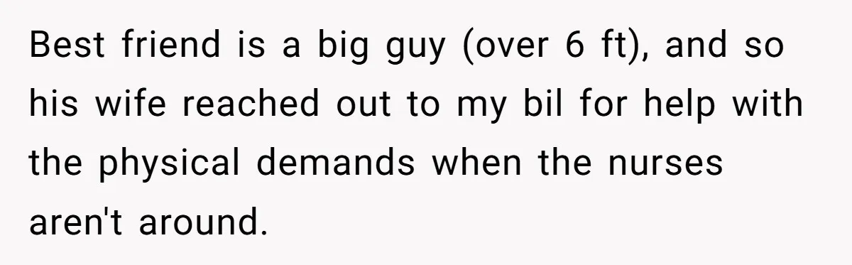 Best friend is a big guy (over 6 ft), and so his wife reached out to my bil for help with the physical demands when the nurses aren't around.