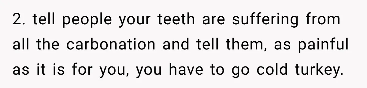2. tell people your teeth are suffering from all the carbonation and tell them, as painful as it is for you, you have to go cold turkey.