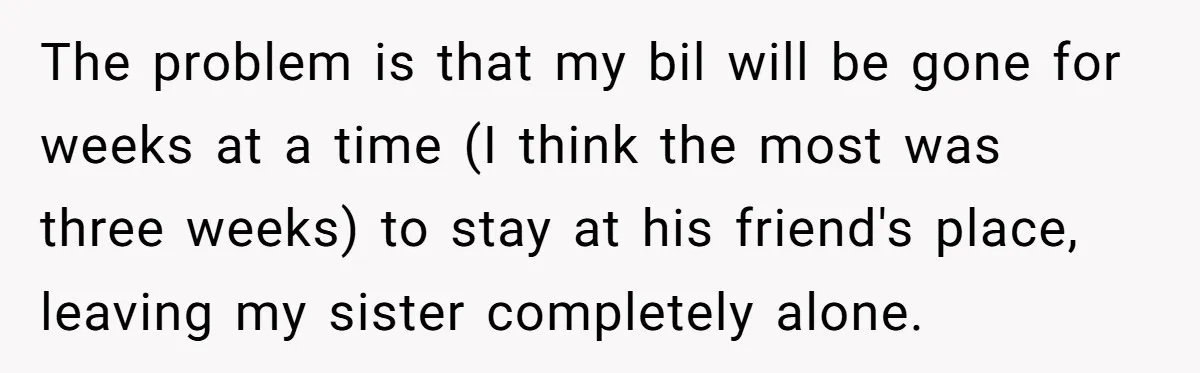 The problem is that my bil will be gone for weeks at a time (I think the most was three weeks) to stay at his friend's place, leaving my sister...