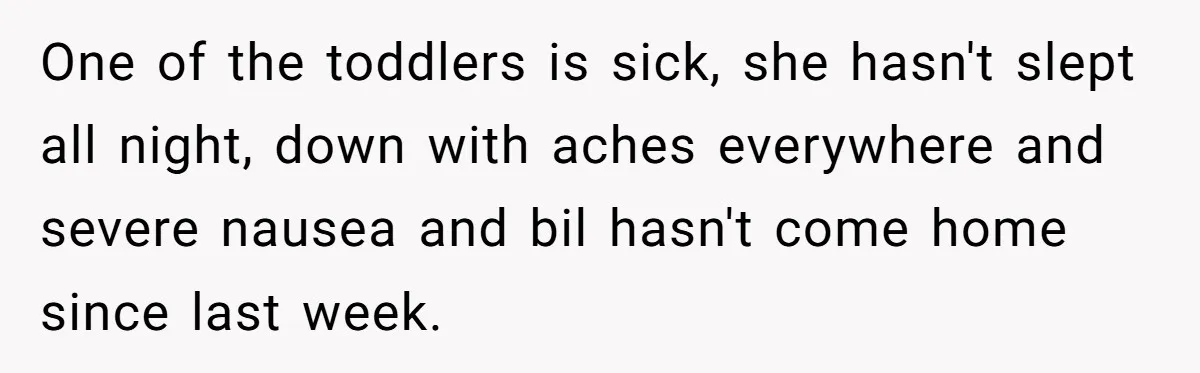 One of the toddlers is sick, she hasn't slept all night, down with aches everywhere and severe nausea and bil hasn't come home since last week.