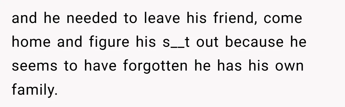 and he needed to leave his friend, come home and figure his s__t out because he seems to have forgotten he has his own family.