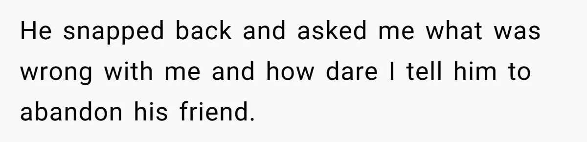 He snapped back and asked me what was wrong with me and how dare I tell him to abandon his friend.