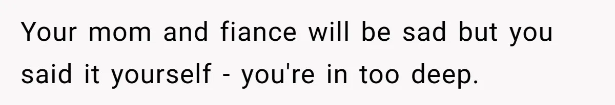 Your mom and fiance will be sad but you said it yourself - you're in too deep.