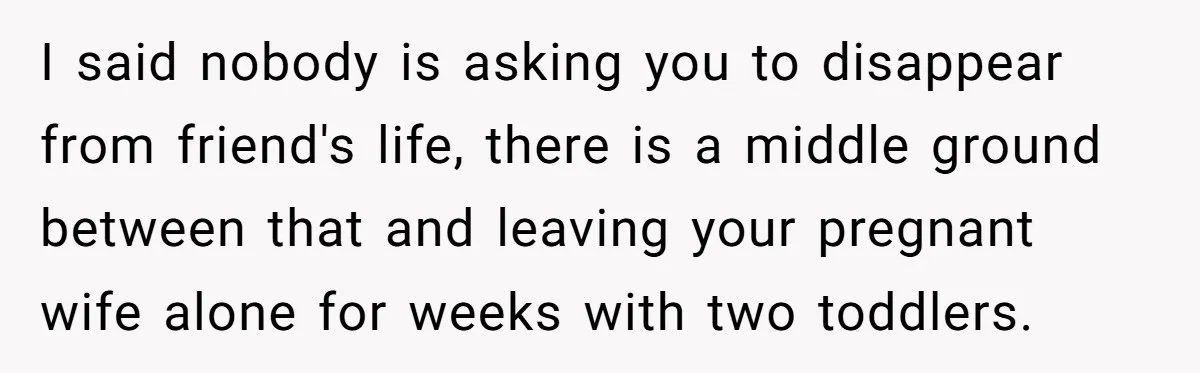 I said nobody is asking you to disappear from friend's life, there is a middle ground between that and leaving your pregnant wife alone for weeks with two toddlers.