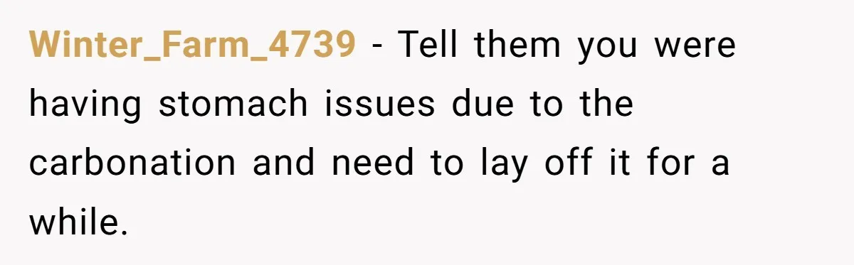 Winter_Farm_4739 − Tell them you were having stomach issues due to the carbonation and need to lay off it for a while.