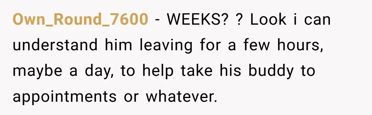 Own_Round_7600 − WEEKS? ? Look i can understand him leaving for a few hours, maybe a day, to help take his buddy to appointments or whatever.
