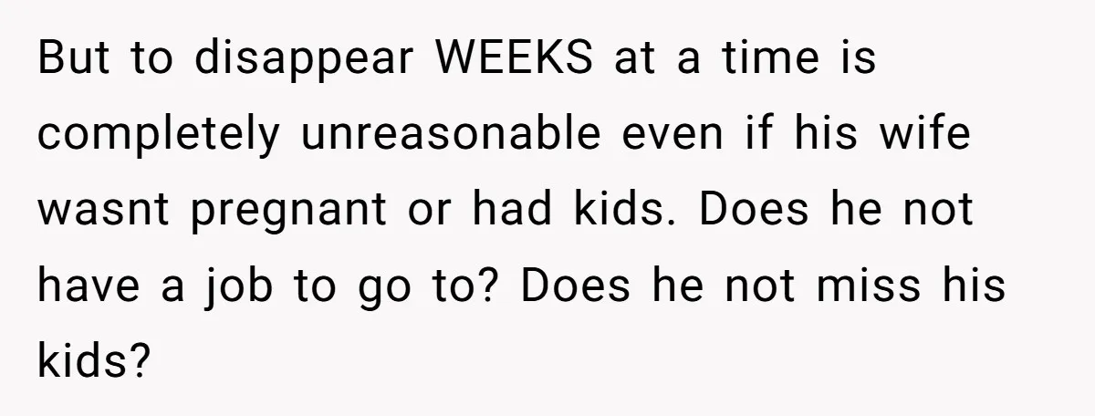 But to disappear WEEKS at a time is completely unreasonable even if his wife wasnt pregnant or had kids. Does he not have a job to go to? Does he...