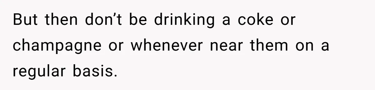But then don’t be drinking a coke or champagne or whenever near them on a regular basis.