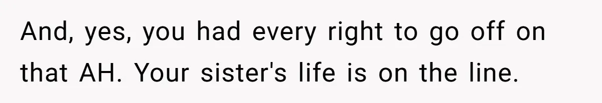 And, yes, you had every right to go off on that AH. Your sister's life is on the line.