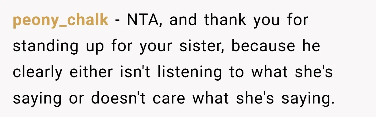 peony_chalk − NTA, and thank you for standing up for your sister, because he clearly either isn't listening to what she's saying or doesn't care what she's saying.