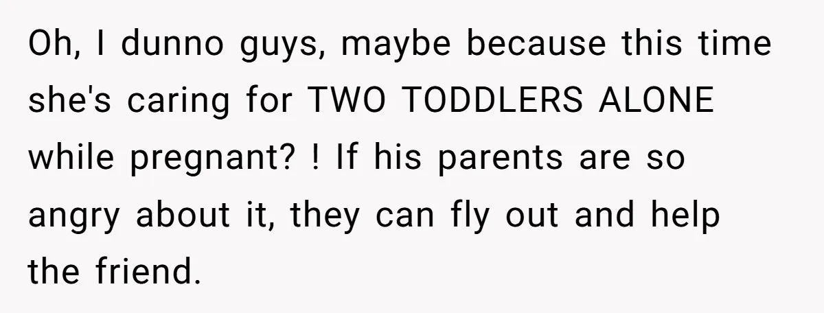 Oh, I dunno guys, maybe because this time she's caring for TWO TODDLERS ALONE while pregnant? ! If his parents are so angry about it, they can fly out and...