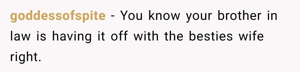 goddessofspite − You know your brother in law is having it off with the besties wife right.