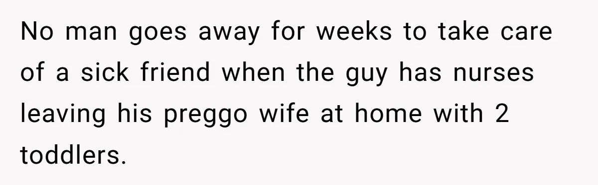 No man goes away for weeks to take care of a sick friend when the guy has nurses leaving his preggo wife at home with 2 toddlers.