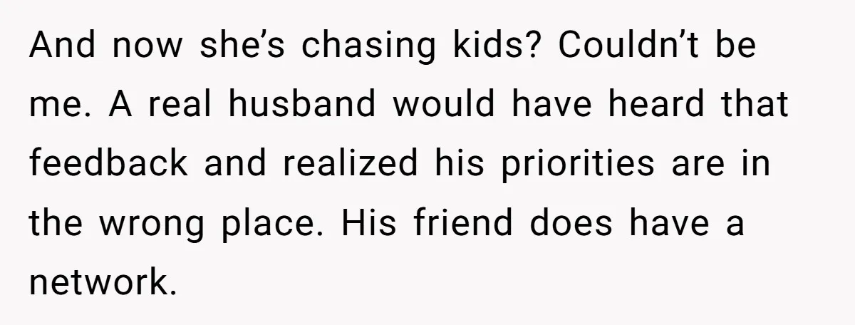 And now she’s chasing kids? Couldn’t be me. A real husband would have heard that feedback and realized his priorities are in the wrong place. His friend does have a...
