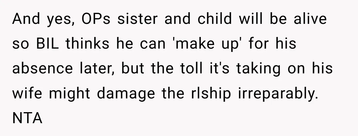 And yes, OPs sister and child will be alive so BIL thinks he can 'make up' for his absence later, but the toll it's taking on his wife might damage...