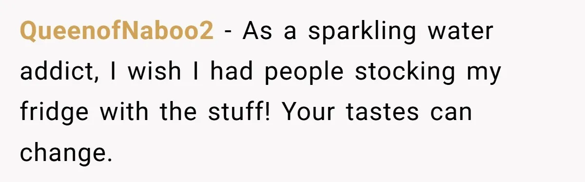 QueenofNaboo2 − As a sparkling water addict, I wish I had people stocking my fridge with the stuff! Your tastes can change.