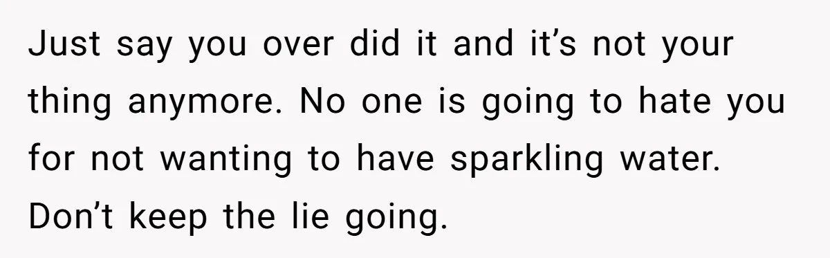 Just say you over did it and it’s not your thing anymore. No one is going to hate you for not wanting to have sparkling water. Don’t keep the lie...