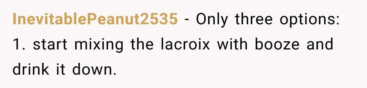 InevitablePeanut2535 − Only three options: 1. start mixing the lacroix with booze and drink it down.