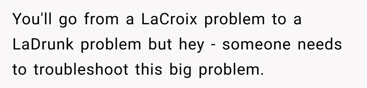 You'll go from a LaCroix problem to a LaDrunk problem but hey - someone needs to troubleshoot this big problem.