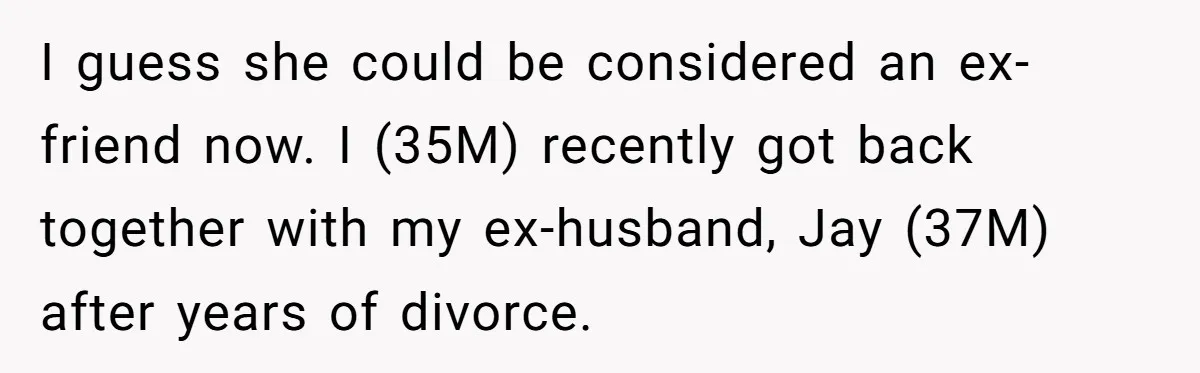 I guess she could be considered an ex-friend now. I (35M) recently got back together with my ex-husband, Jay (37M) after years of divorce.